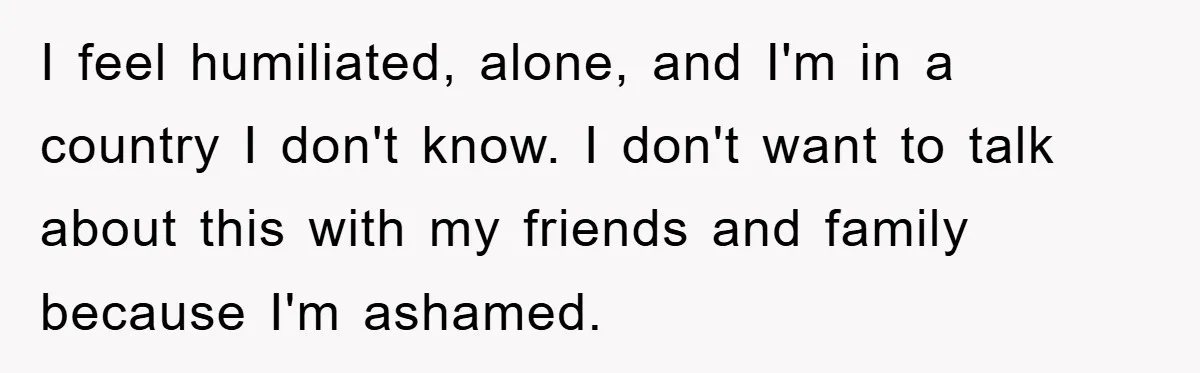 I feel humiliated, alone, and I'm in a country I don't know. I don't want to talk about this with my friends and family because I'm ashamed.