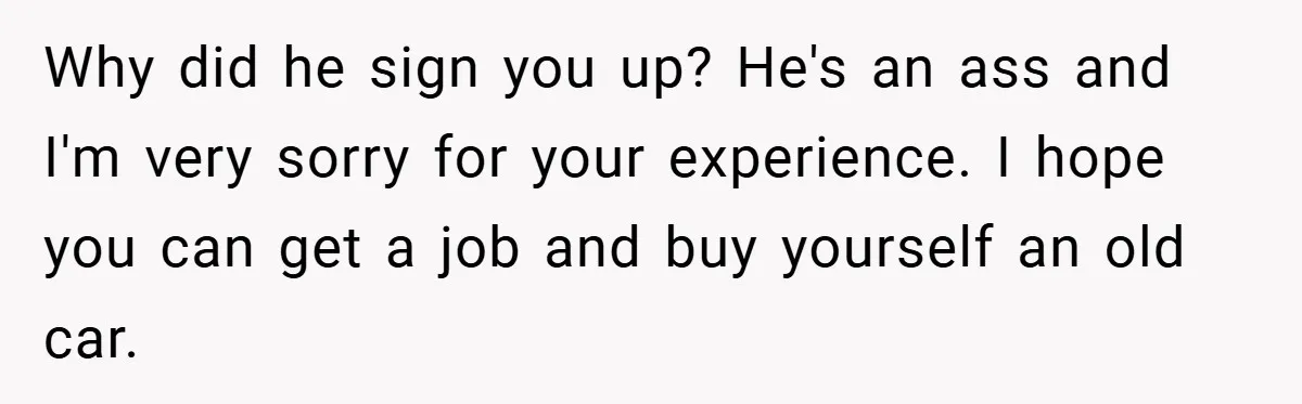 Why did he sign you up? He's an ass and I'm very sorry for your experience. I hope you can get a job and buy yourself an old car.