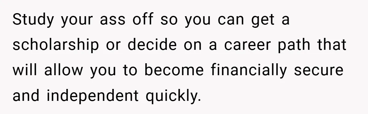 Study your ass off so you can get a scholarship or decide on a career path that will allow you to become financially secure and independent quickly.