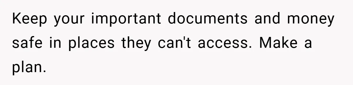 Keep your important documents and money safe in places they can't access. Make a plan.