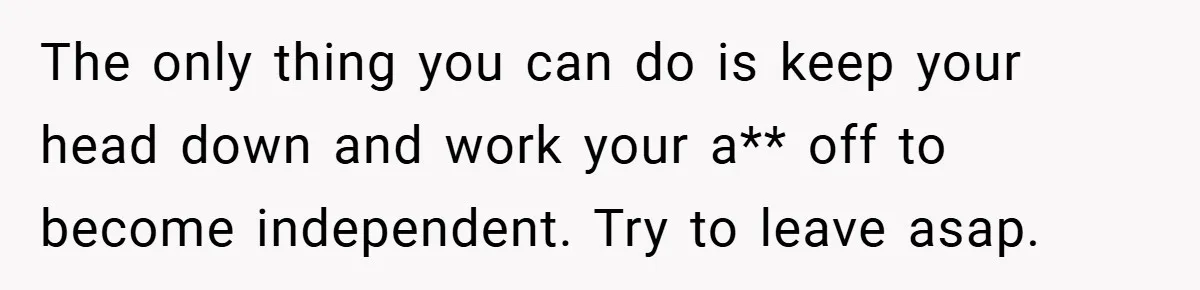The only thing you can do is keep your head down and work your a** off to become independent. Try to leave asap.