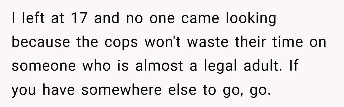 I left at 17 and no one came looking because the cops won't waste their time on someone who is almost a legal adult. If you have somewhere else to...