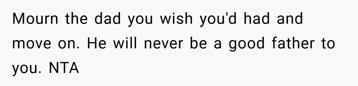 Mourn the dad you wish you'd had and move on. He will never be a good father to you. NTA