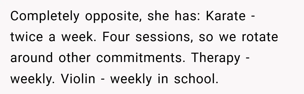 Completely opposite, she has: Karate - twice a week. Four sessions, so we rotate around other commitments. Therapy - weekly. Violin - weekly in school.