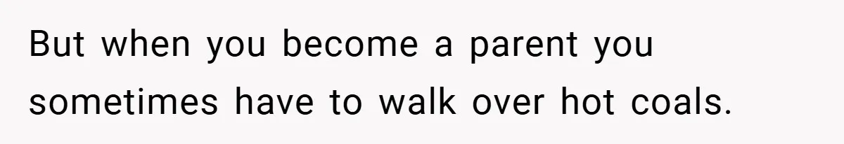But when you become a parent you sometimes have to walk over hot coals.
