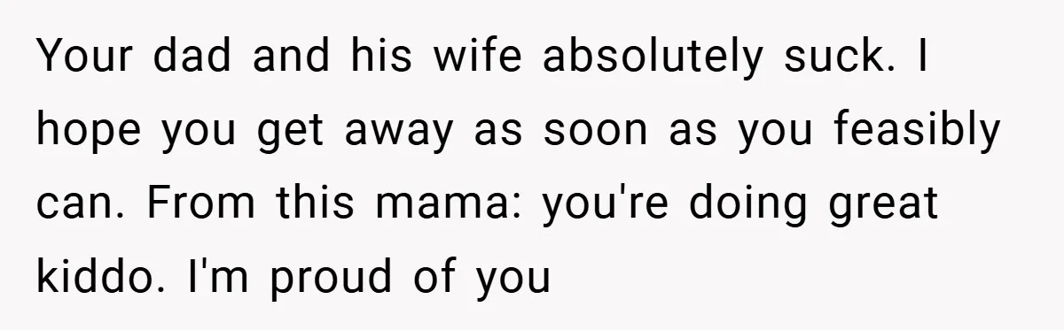 Your dad and his wife absolutely suck. I hope you get away as soon as you feasibly can. From this mama: you're doing great kiddo. I'm proud of you