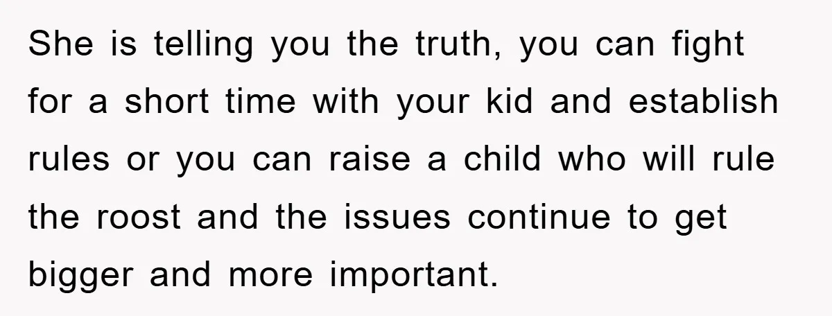 She is telling you the truth, you can fight for a short time with your kid and establish rules or you can raise a child who will rule the roost...