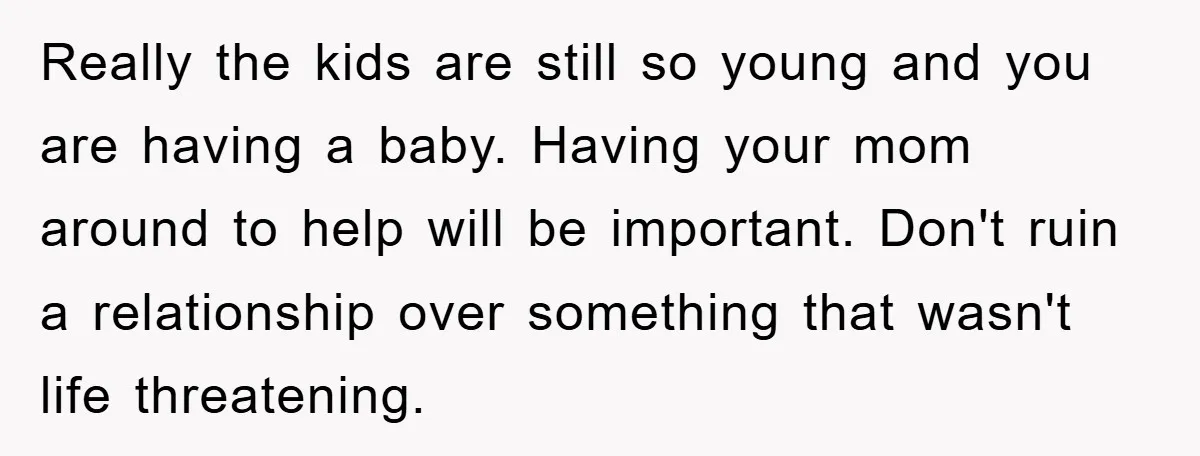 Really the kids are still so young and you are having a baby. Having your mom around to help will be important. Don't ruin a relationship over something that wasn't...