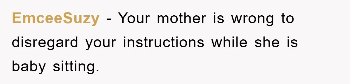 EmceeSuzy - Your mother is wrong to disregard your instructions while she is baby sitting.