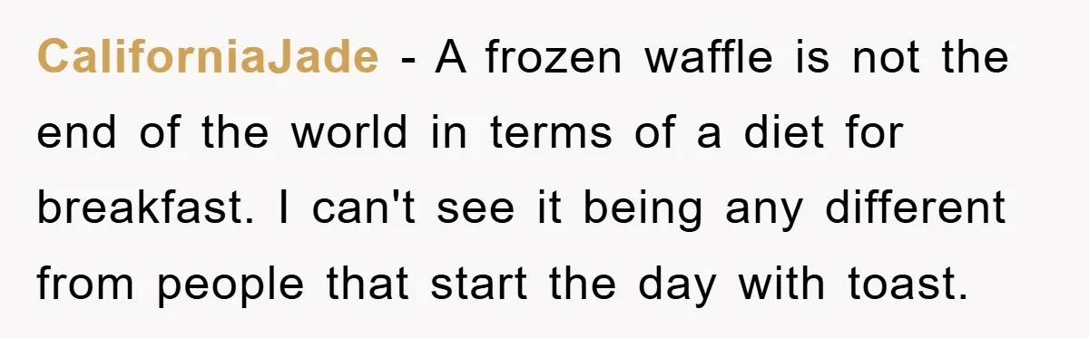 CaliforniaJade - A frozen waffle is not the end of the world in terms of a diet for breakfast. I can't see it being any different from people that start...