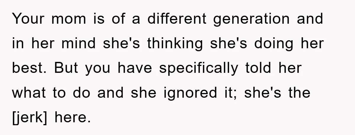 Your mom is of a different generation and in her mind she's thinking she's doing her best. But you have specifically told her what to do and she ignored it;...