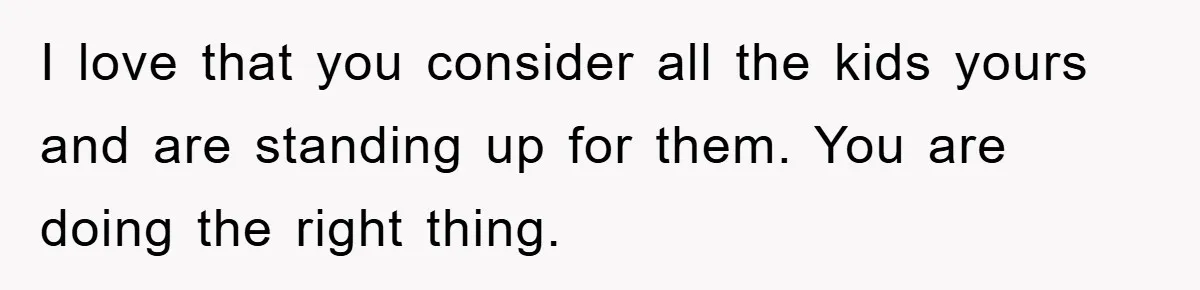 I love that you consider all the kids yours and are standing up for them. You are doing the right thing.
