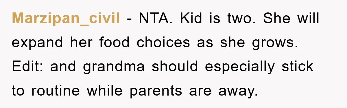 Marzipan_civil - NTA. Kid is two. She will expand her food choices as she grows. Edit: and grandma should especially stick to routine while parents are away.