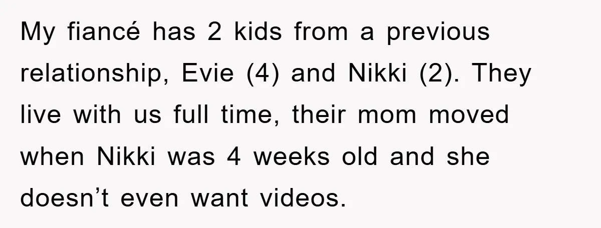 My fiancé has 2 kids from a previous relationship, Evie (4) and Nikki (2). They live with us full time, their mom moved when Nikki was 4 weeks old and...