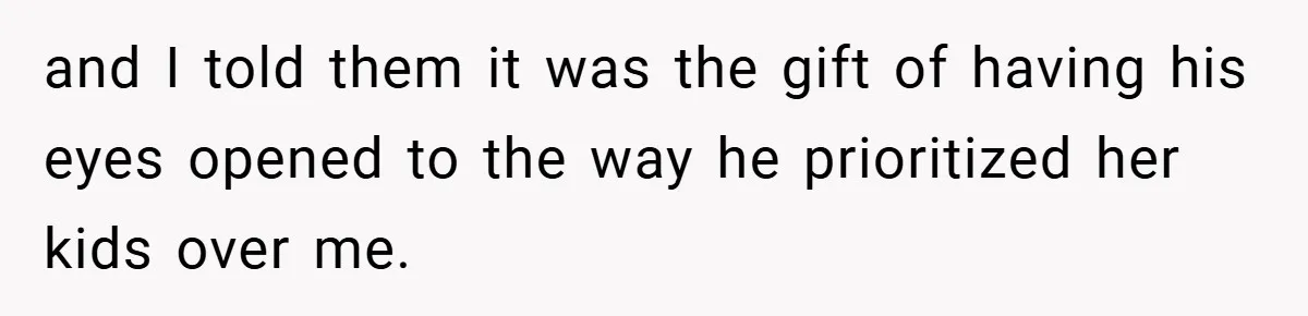 and I told them it was the gift of having his eyes opened to the way he prioritized her kids over me.