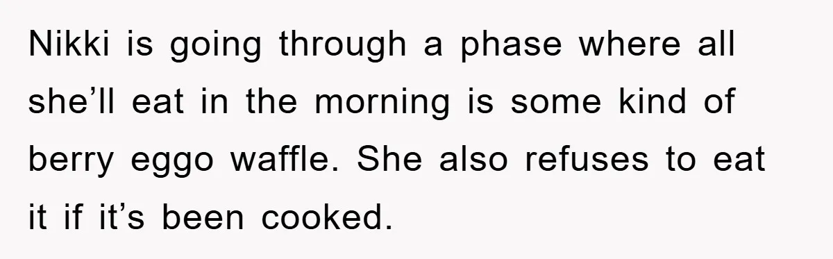 Nikki is going through a phase where all she’ll eat in the morning is some kind of berry eggo waffle. She also refuses to eat it if it’s been cooked.