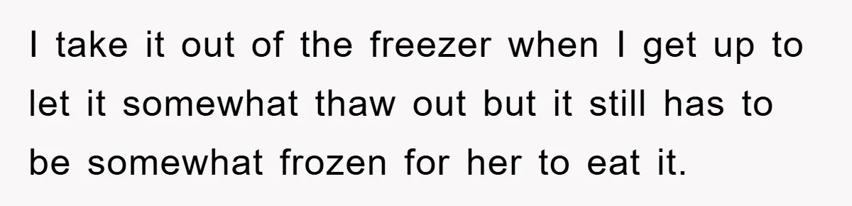 I take it out of the freezer when I get up to let it somewhat thaw out but it still has to be somewhat frozen for her to eat it.