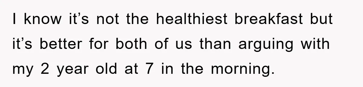 I know it’s not the healthiest breakfast but it’s better for both of us than arguing with my 2 year old at 7 in the morning.