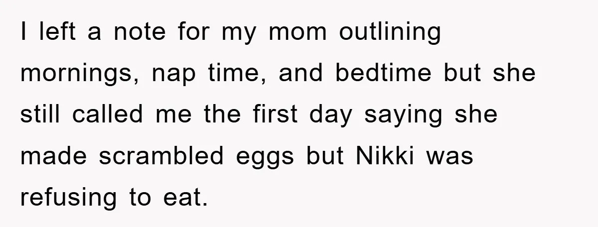 I left a note for my mom outlining mornings, nap time, and bedtime but she still called me the first day saying she made scrambled eggs but Nikki was refusing...