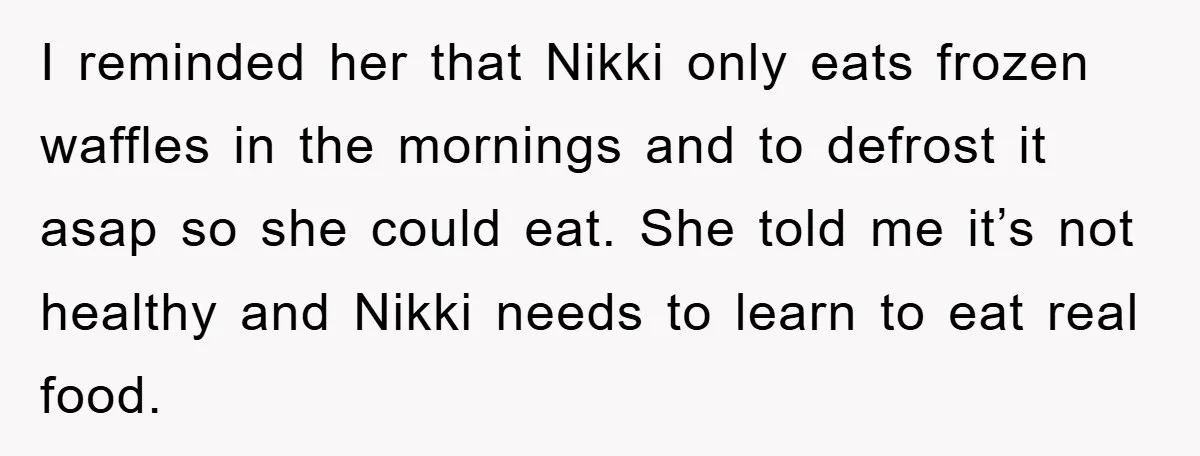 I reminded her that Nikki only eats frozen waffles in the mornings and to defrost it asap so she could eat. She told me it’s not healthy and Nikki needs...
