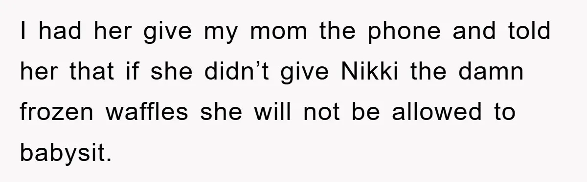 I had her give my mom the phone and told her that if she didn’t give Nikki the damn frozen waffles she will not be allowed to babysit.