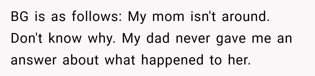BG is as follows: My mom isn't around. Don't know why. My dad never gave me an answer about what happened to her.