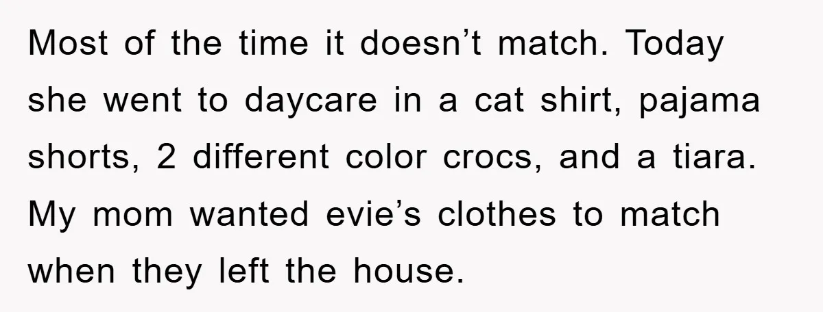 Most of the time it doesn’t match. Today she went to daycare in a cat shirt, pajama shorts, 2 different color crocs, and a tiara. My mom wanted evie’s clothes...