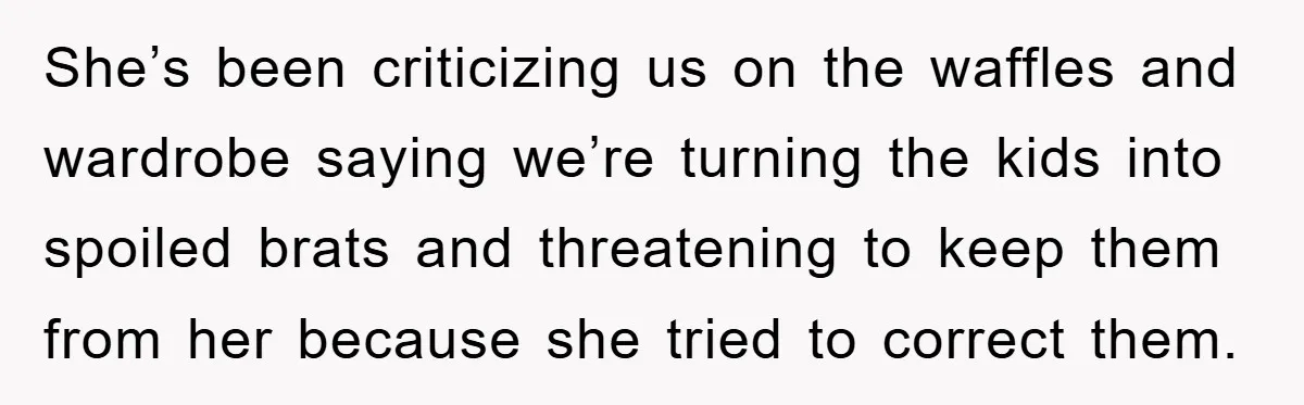 She’s been criticizing us on the waffles and wardrobe saying we’re turning the kids into spoiled brats and threatening to keep them from her because she tried to correct them.