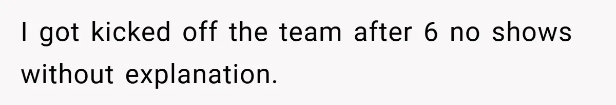 I got kicked off the team after 6 no shows without explanation.