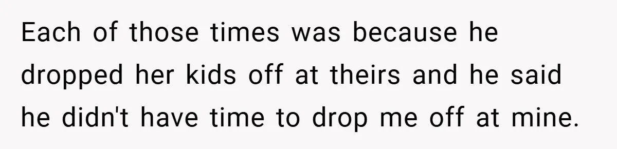 Each of those times was because he dropped her kids off at theirs and he said he didn't have time to drop me off at mine.