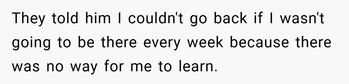 They told him I couldn't go back if I wasn't going to be there every week because there was no way for me to learn.