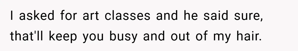 I asked for art classes and he said sure, that'll keep you busy and out of my hair.