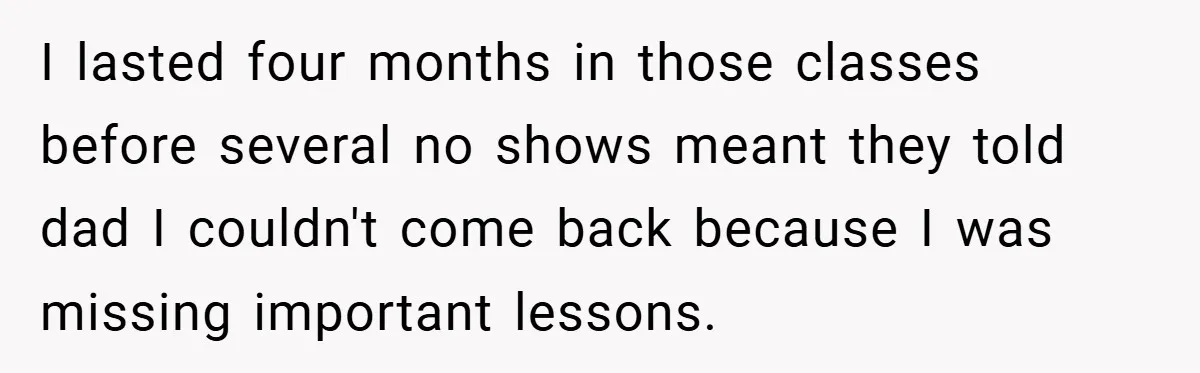 I lasted four months in those classes before several no shows meant they told dad I couldn't come back because I was missing important lessons.