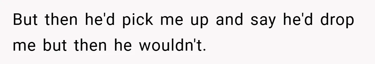 But then he'd pick me up and say he'd drop me but then he wouldn't.