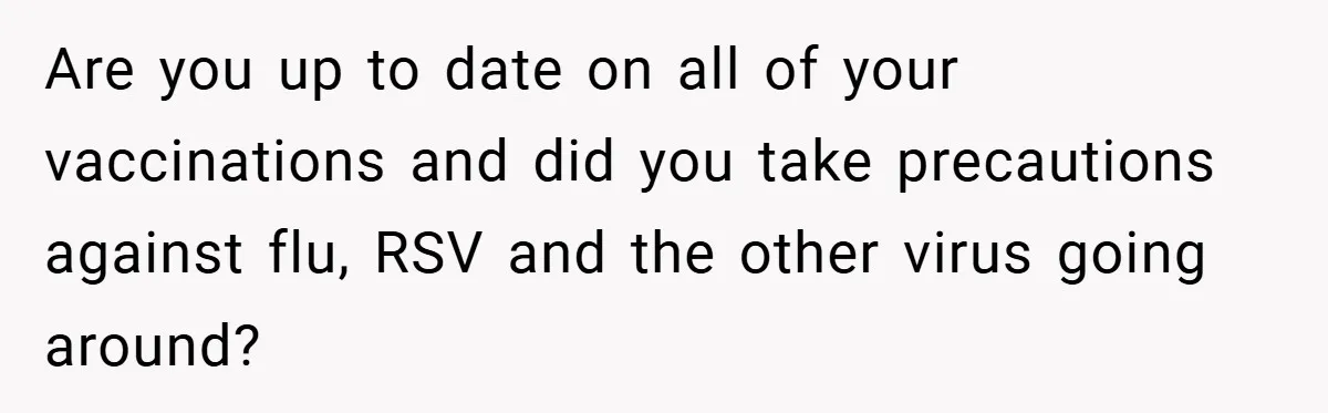 Are you up to date on all of your vaccinations and did you take precautions against flu, RSV and the other virus going around?