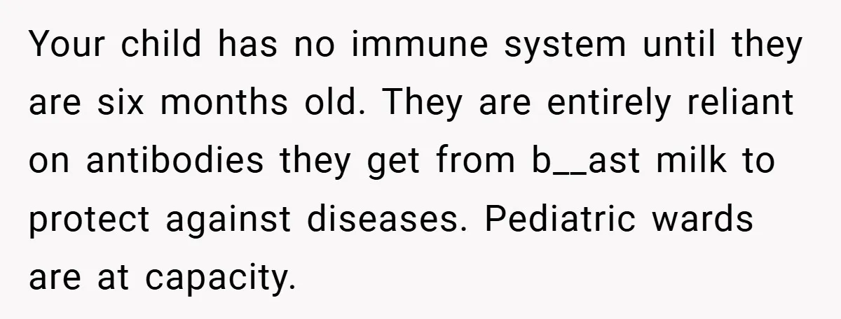 Your child has no immune system until they are six months old. They are entirely reliant on antibodies they get from b__ast milk to protect against diseases. Pediatric wards are...