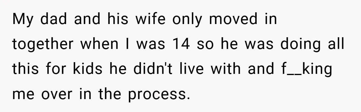 My dad and his wife only moved in together when I was 14 so he was doing all this for kids he didn't live with and f__king me over in...