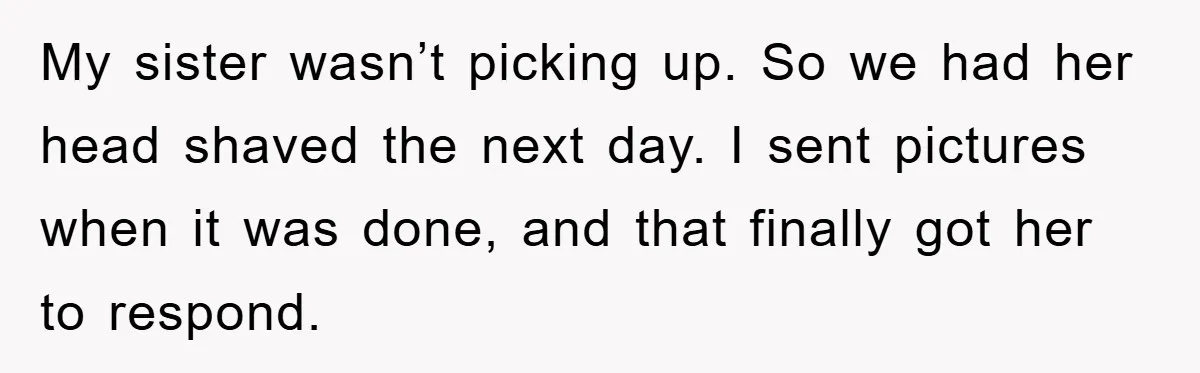 My sister wasn’t picking up. So we had her head shaved the next day. I sent pictures when it was done, and that finally got her to respond.