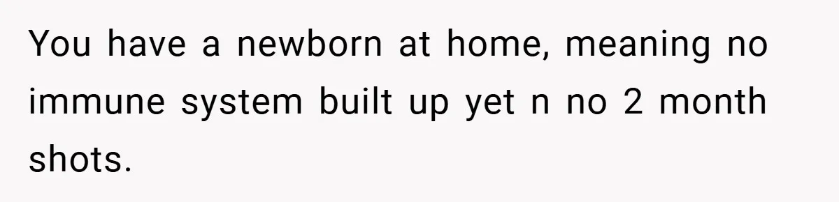 You have a newborn at home, meaning no immune system built up yet n no 2 month shots.