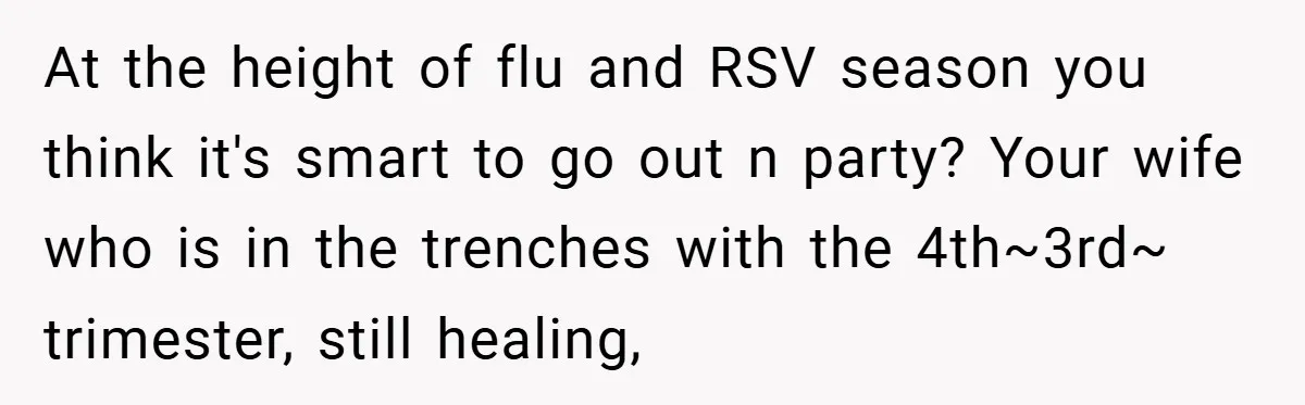 At the height of flu and RSV season you think it's smart to go out n party? Your wife who is in the trenches with the 4th~3rd~ trimester, still healing,