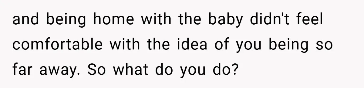 and being home with the baby didn't feel comfortable with the idea of you being so far away. So what do you do?