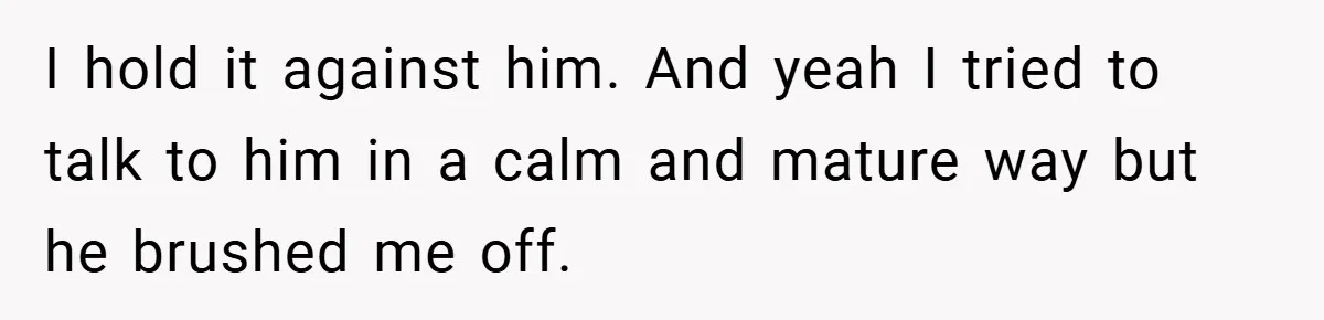 I hold it against him. And yeah I tried to talk to him in a calm and mature way but he brushed me off.