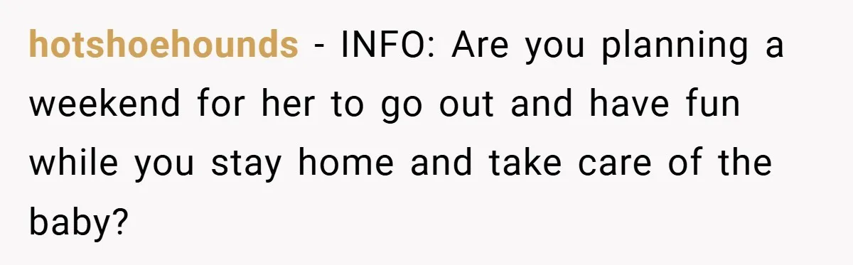 hotshoehounds − INFO: Are you planning a weekend for her to go out and have fun while you stay home and take care of the baby?