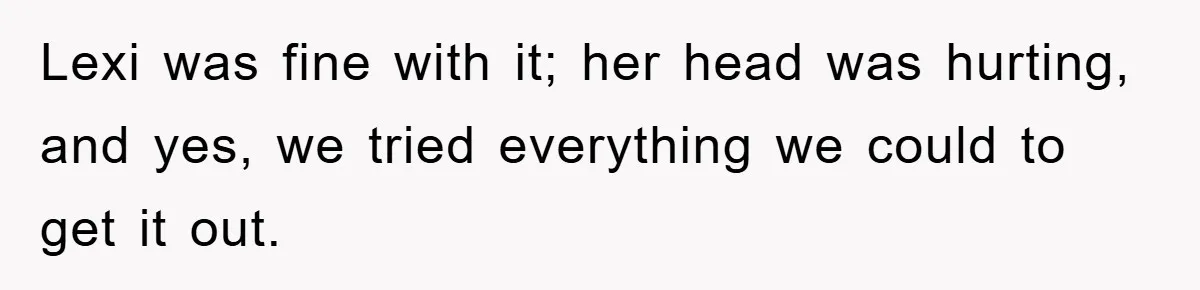 Lexi was fine with it; her head was hurting, and yes, we tried everything we could to get it out.