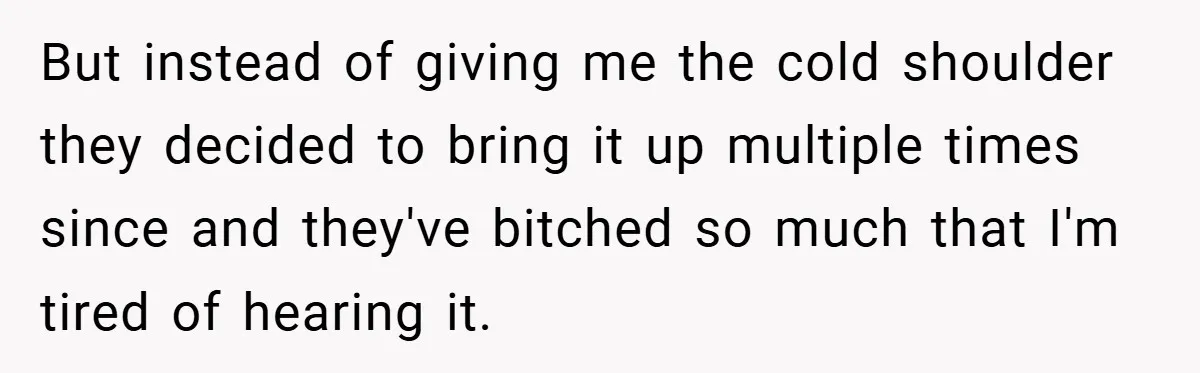 But instead of giving me the cold shoulder they decided to bring it up multiple times since and they've bitched so much that I'm tired of hearing it.