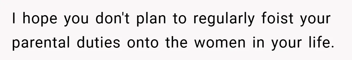 I hope you don't plan to regularly foist your parental duties onto the women in your life.