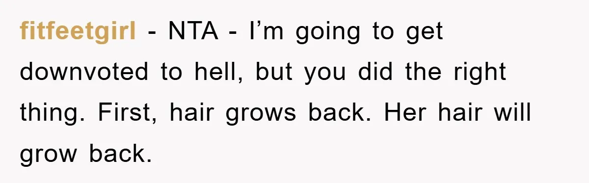 fitfeetgirl − NTA - I’m going to get downvoted to hell, but you did the right thing. First, hair grows back. Her hair will grow back.