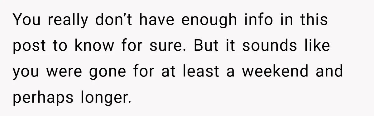 You really don’t have enough info in this post to know for sure. But it sounds like you were gone for at least a weekend and perhaps longer.