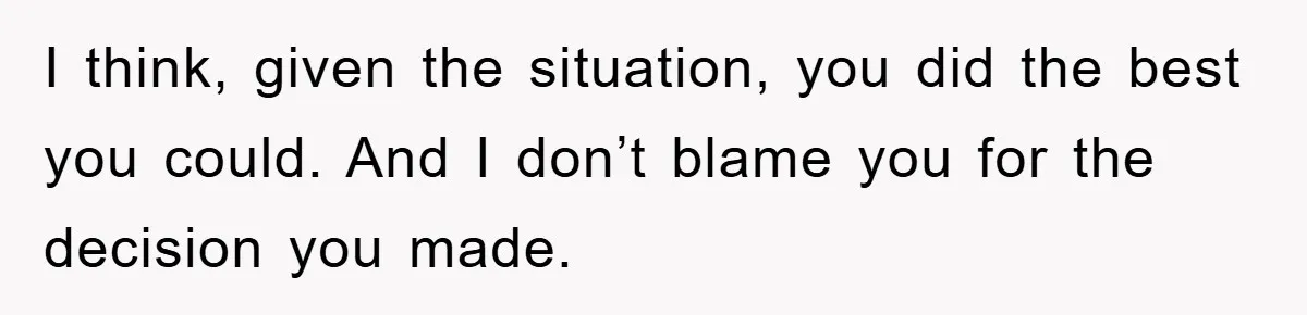 I think, given the situation, you did the best you could. And I don’t blame you for the decision you made.