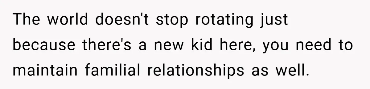 The world doesn't stop rotating just because there's a new kid here, you need to maintain familial relationships as well.